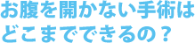 お腹を開かない手術はどこまでできるの？