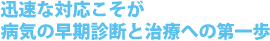 迅速な対応こそが病気の早期診断と治療への第一歩