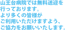 山王大病院では無料送迎を 行っております。 より多くの皆様が ご利用いただけますよう、 ご協力をお願いいたします。