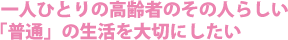 一人ひとりの高齢者のその人らしい「普通」の生活を大切にしたい