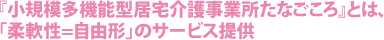 『小規模多機能型居宅介護事業所たなごころ』とは、「柔軟性=自由形」のサービス提供